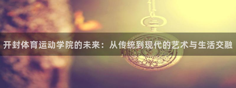 btv体育魏翔东：开封体育运动学院的未来：从传统到现代的艺术与生活交融
